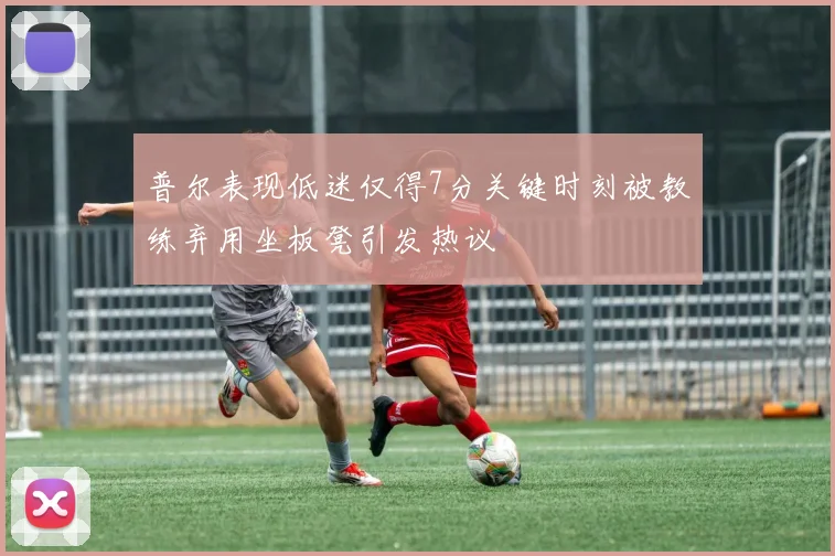 普尔表现低迷仅得7分关键时刻被教练弃用坐板凳引发热议