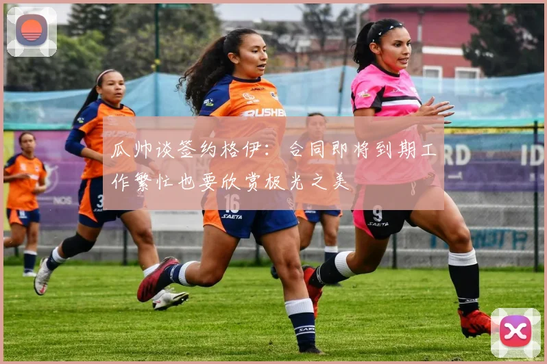 瓜帅谈签约格伊：合同即将到期工作繁忙也要欣赏极光之美