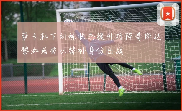 萨卡私下训练状态提升对阵哥斯达黎加或将以替补身份出战