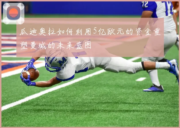 瓜迪奥拉如何利用5亿欧元的资金重塑曼城的未来蓝图