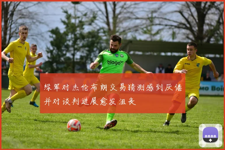 绿军对杰伦布朗交易猜测感到厌倦并对谈判进展愈发沮丧
