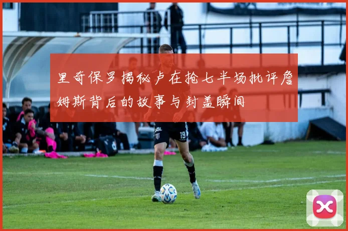 里奇保罗揭秘卢在抢七半场批评詹姆斯背后的故事与封盖瞬间