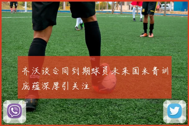 齐沃谈合同到期球员未来国米青训底蕴深厚引关注