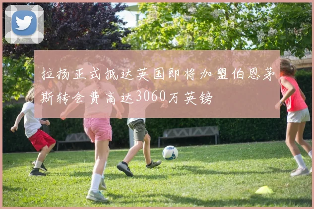 拉扬正式抵达英国即将加盟伯恩茅斯转会费高达3060万英镑