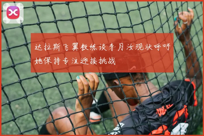 达拉斯飞翼教练谈李月汝现状呼吁她保持专注迎接挑战