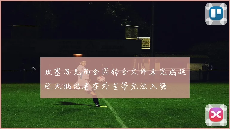 坎塞洛见面会因转会文件未完成延迟大批记者在外苦等无法入场