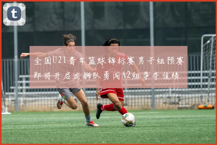全国U21青年篮球锦标赛男子组预赛即将开启龙狮队勇闯A2组争夺佳绩