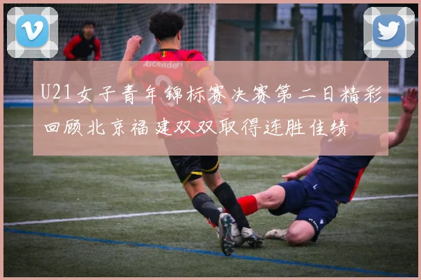 U21女子青年锦标赛决赛第二日精彩回顾北京福建双双取得连胜佳绩
