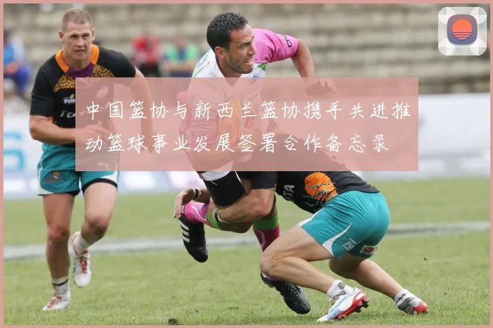 中国篮协与新西兰篮协携手共进推动篮球事业发展签署合作备忘录