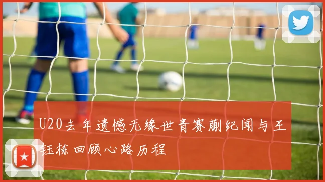 U20去年遗憾无缘世青赛蒯纪闻与王钰栋回顾心路历程