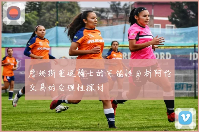 詹姆斯重返骑士的可能性分析阿伦交易的合理性探讨