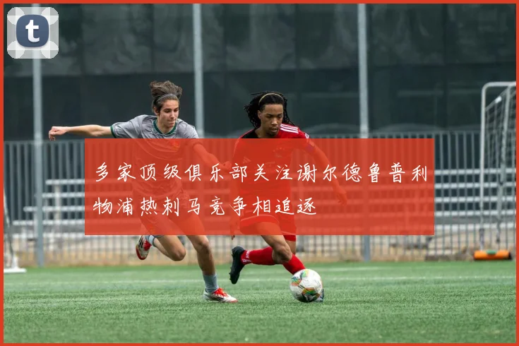 多家顶级俱乐部关注谢尔德鲁普利物浦热刺马竞争相追逐
