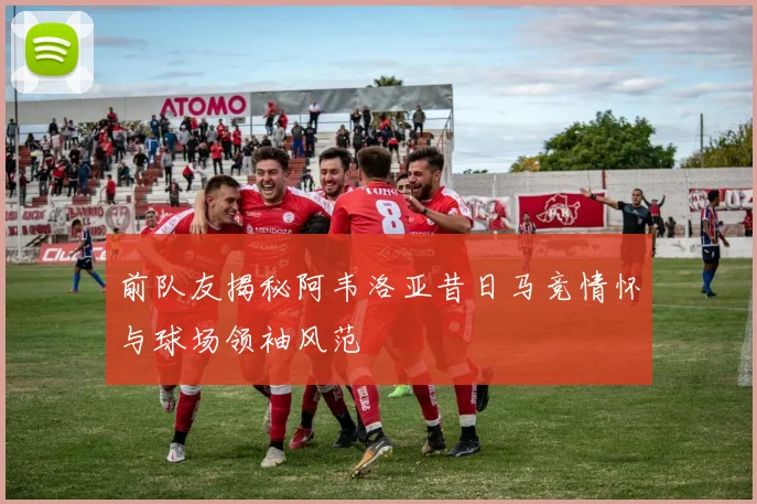 前队友揭秘阿韦洛亚昔日马竞情怀与球场领袖风范