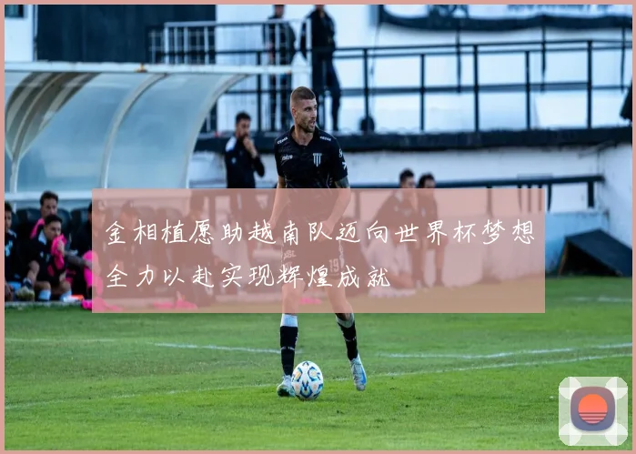 金相植愿助越南队迈向世界杯梦想全力以赴实现辉煌成就
