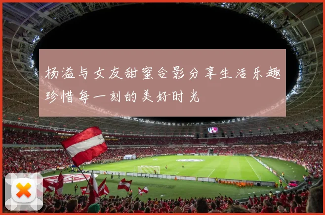 杨溢与女友甜蜜合影分享生活乐趣珍惜每一刻的美好时光