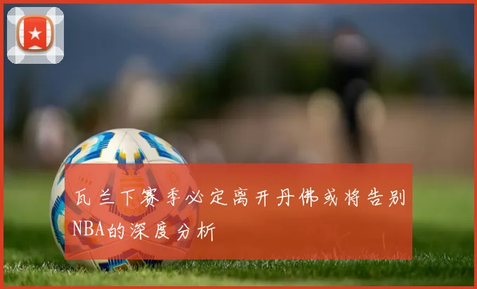 瓦兰下赛季必定离开丹佛或将告别NBA的深度分析