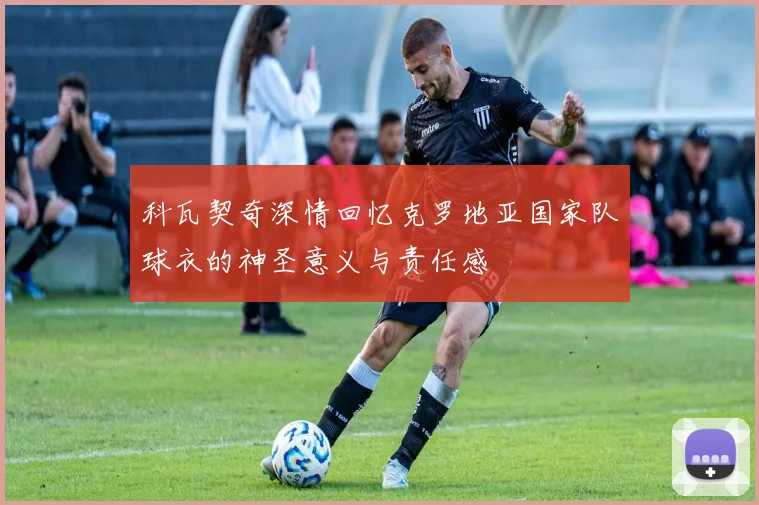 科瓦契奇深情回忆克罗地亚国家队球衣的神圣意义与责任感