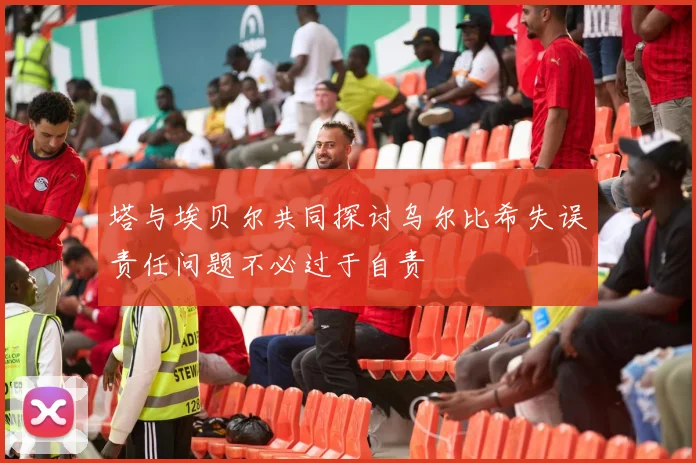 塔与埃贝尔共同探讨乌尔比希失误责任问题不必过于自责