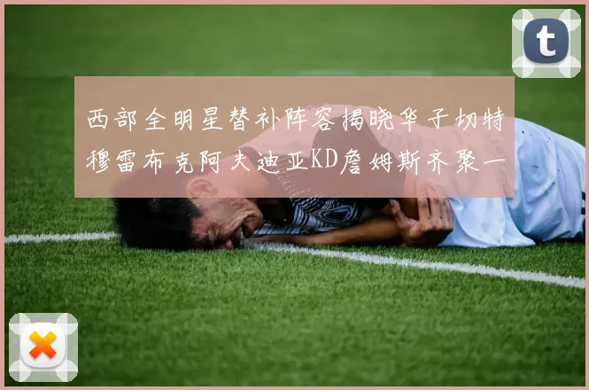 西部全明星替补阵容揭晓华子切特穆雷布克阿夫迪亚KD詹姆斯齐聚一堂