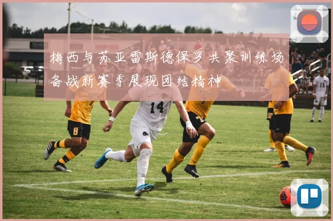 梅西与苏亚雷斯德保罗共聚训练场备战新赛季展现团结精神