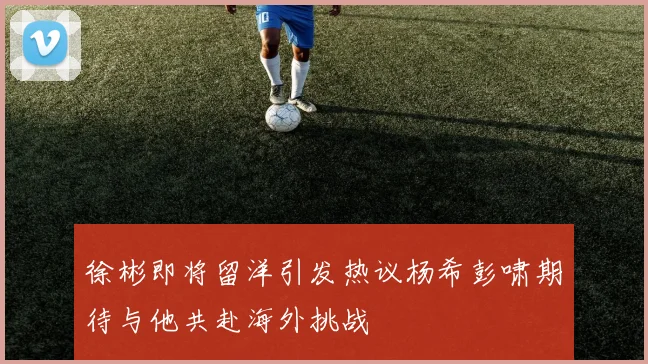 徐彬即将留洋引发热议杨希彭啸期待与他共赴海外挑战