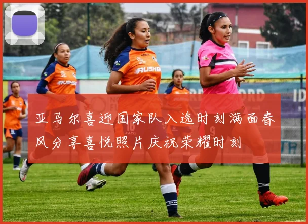 亚马尔喜迎国家队入选时刻满面春风分享喜悦照片庆祝荣耀时刻