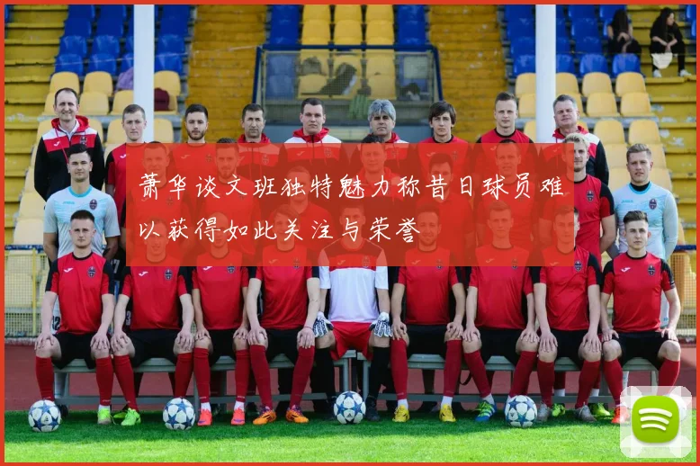 萧华谈文班独特魅力称昔日球员难以获得如此关注与荣誉