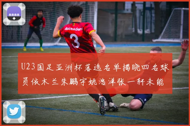 U23国足亚洲杯落选名单揭晓四名球员依木兰朱鹏宇姚浩洋张一轩未能入选